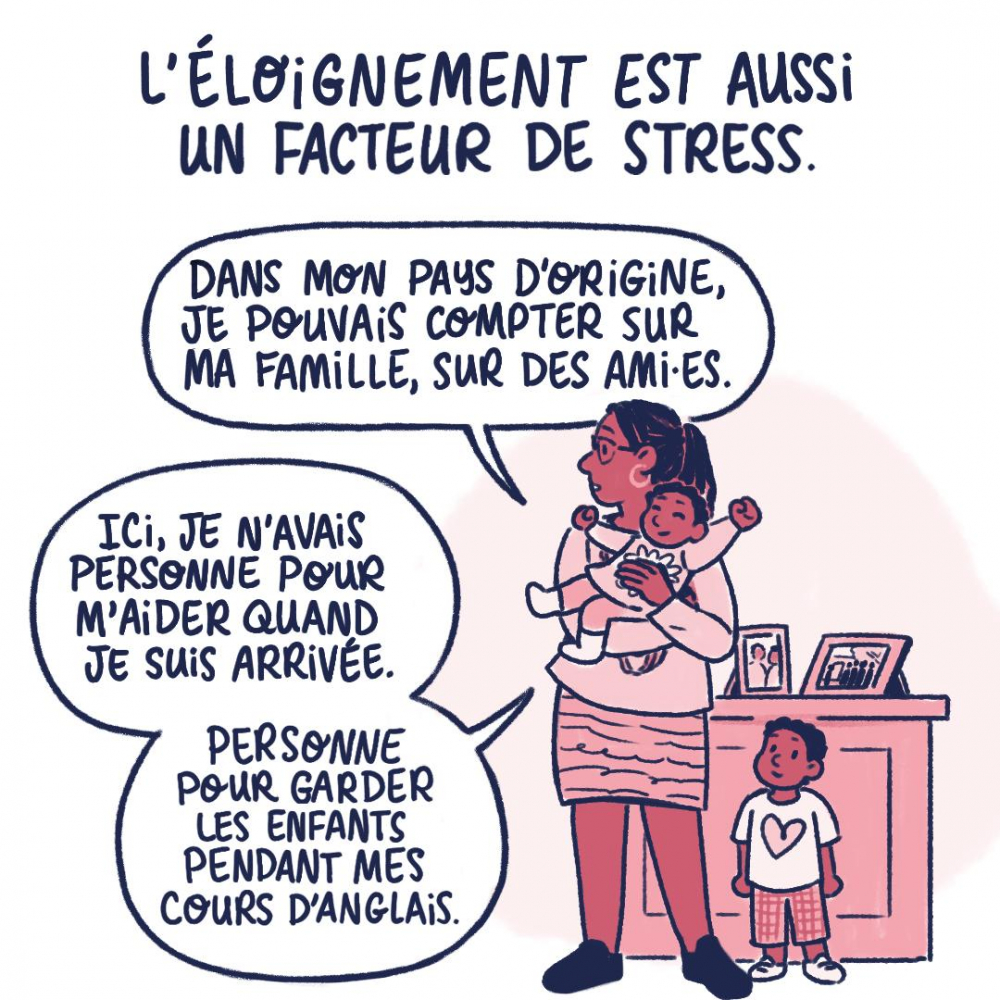 L'éloignement est aussi un facteur de stress. Dans mon pays d'origine, je pouvais compter sur ma famille, sur des amies. Ici, je n'avais personne pour m'aider quand je suis arrivée. Personne pour garder les enfants pendant les cours d'anglais.