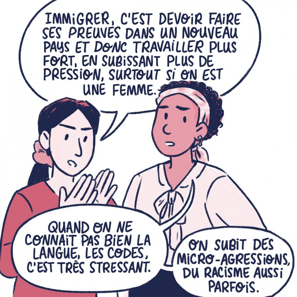 Immigrer, c'est devoir faire ses preuves dans un nouveau oays et donc travailler plus fort, en subissant plus de pression, surtout si on est une femme. Quand on ne connait pas bien la langue, les codes, c'est très stressant. On subit des micro-agressions, du racisme aussi parfois.