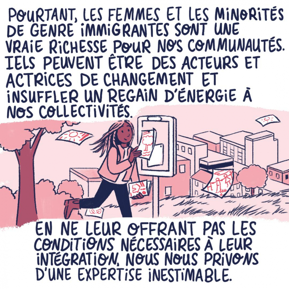 Pourtant, les femmes et les minorités de genre immigrantes sont une vraie richesse pour nos communautés. Iels peuvent être des acteurs et actrices de changement et insuffler un regain d'énergie à nos collectivités. 