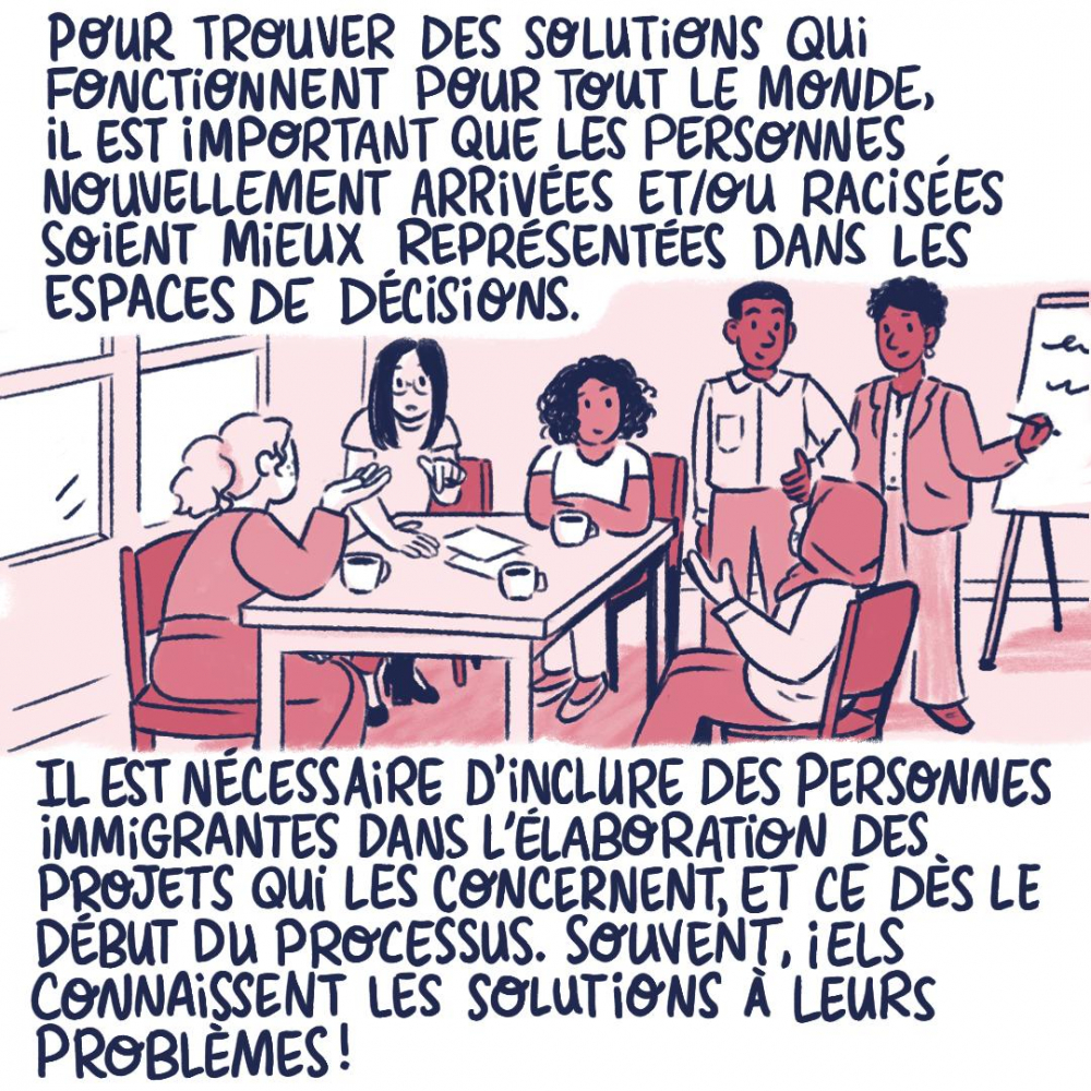 Pour trouver des solutions qui fonctionnent pour tout le monde, il est important que les personnes nouvellement arrivées et/ou racisées soient mieux représentées dans les espaces de décisions. Il est nécessaire d'inclure des personnes immigrantes dans l'élaboration des projets qui les concernent, et ce dès le début du processus. Souvent, iels connaissent les solutions à leurs problèmes.