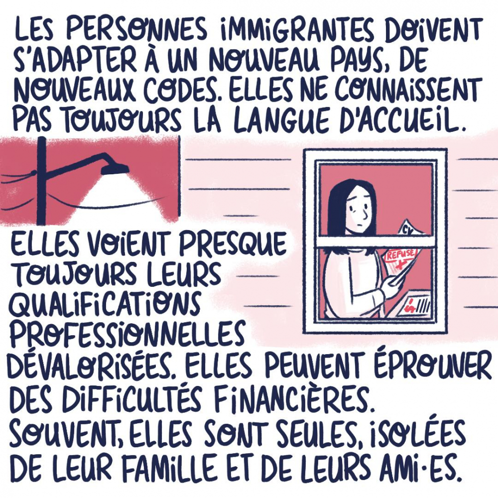 Les personnes immigrantes doivent s'adapter à un nouveau pays, de nouveaux codes. Elles ne connaissent pas toujours la langue d'accueil. Elles voient presque toujours leurs qualifications professionnelles dévalorisées. Elles peuvent éprouver des difficultés financières. Souvent, elles sont seules, isolées de leur famille et de leur amies.