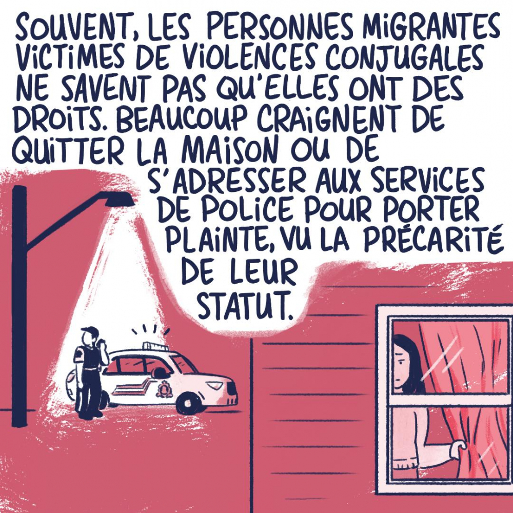 Souvent, les personnes migrantes victimes de violences conjugales ne savent pas qu'elles ont des droits. Beaucoup craignent de quitter la maison ou de s'adresser aux services de police pour porter plainte, vu la précarité de leur statut.